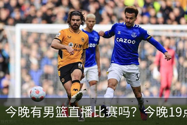 今晚有男篮直播比赛吗？今晚19点30分 中国男篮将再战喀麦隆男篮
